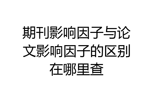 期刊影响因子与论文影响因子的区别在哪里查