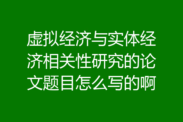 虚拟经济与实体经济相关性研究的论文题目怎么写的啊