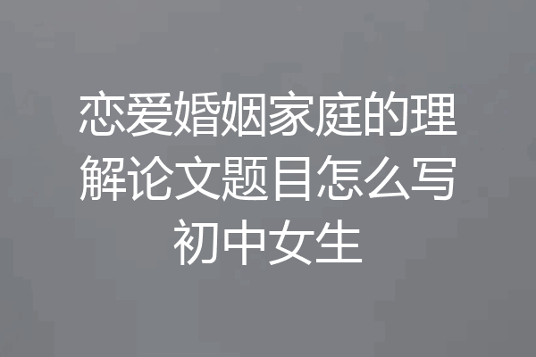 恋爱婚姻家庭的理解论文题目怎么写初中女生