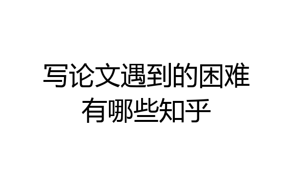 写论文遇到的困难有哪些知乎