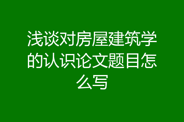 浅谈对房屋建筑学的认识论文题目怎么写