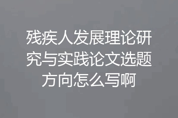 残疾人发展理论研究与实践论文选题方向怎么写啊