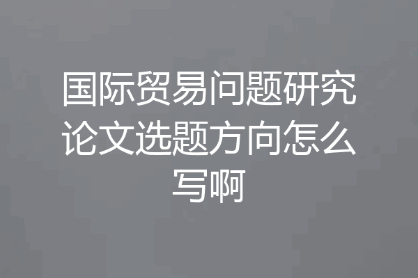 国际贸易问题研究论文选题方向怎么写啊