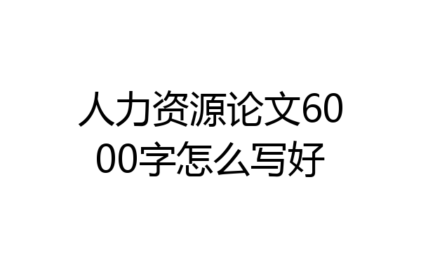 人力资源论文6000字怎么写好
