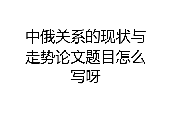 中俄关系的现状与走势论文题目怎么写呀