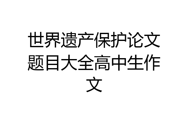 世界遗产保护论文题目大全高中生作文