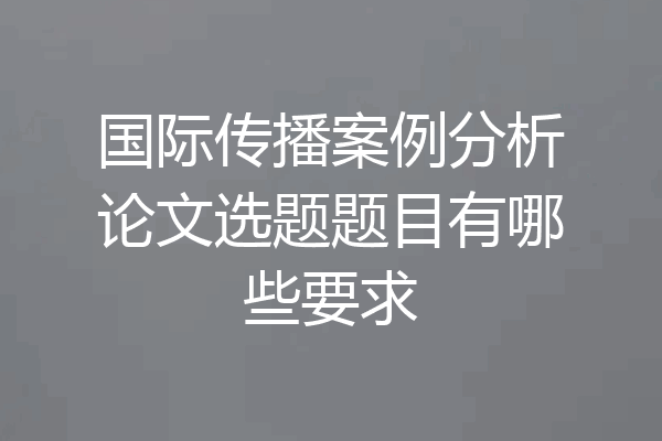 国际传播案例分析论文选题题目有哪些要求