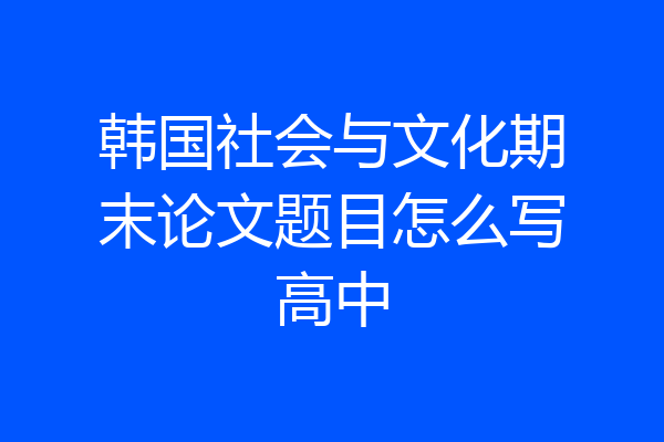 韩国社会与文化期末论文题目怎么写高中