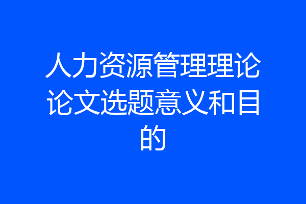 人力资源管理理论论文选题意义和目的
