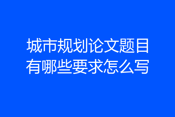城市规划论文题目有哪些要求怎么写