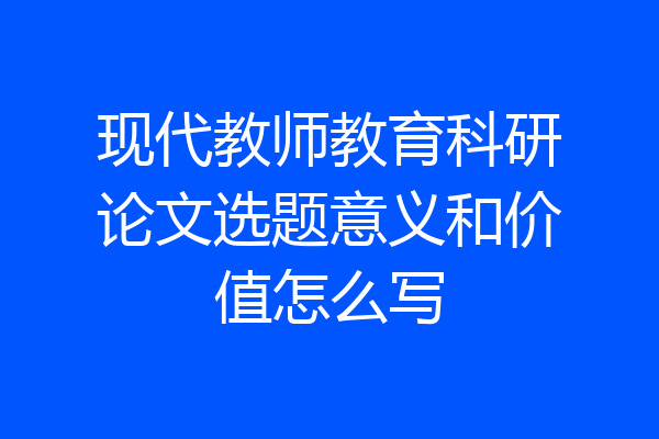 现代教师教育科研论文选题意义和价值怎么写