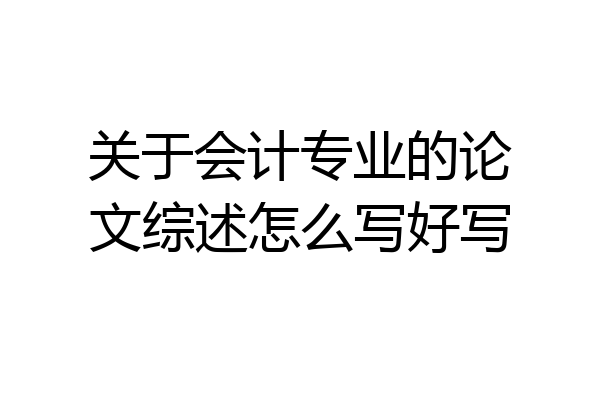 关于会计专业的论文综述怎么写好写