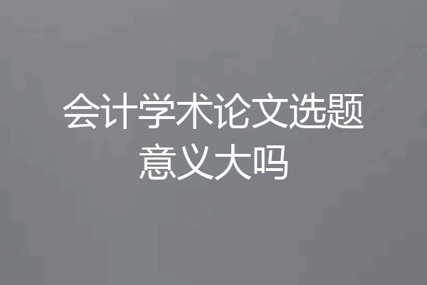 会计学术论文选题意义大吗
