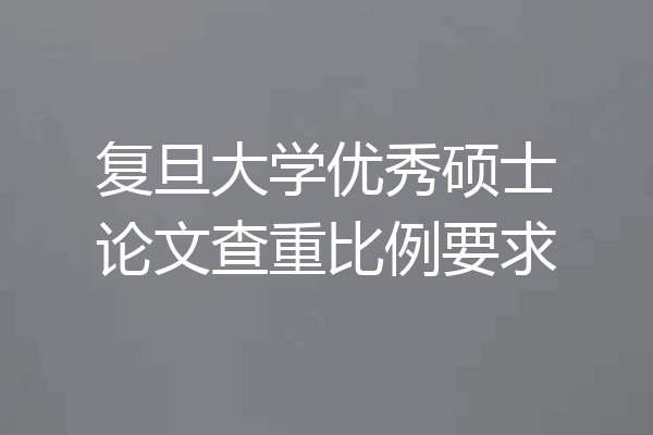 复旦大学优秀硕士论文查重比例要求