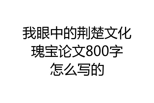 我眼中的荆楚文化瑰宝论文800字怎么写的