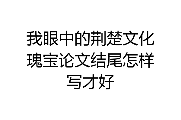 我眼中的荆楚文化瑰宝论文结尾怎样写才好