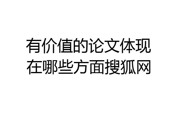 有价值的论文体现在哪些方面搜狐网