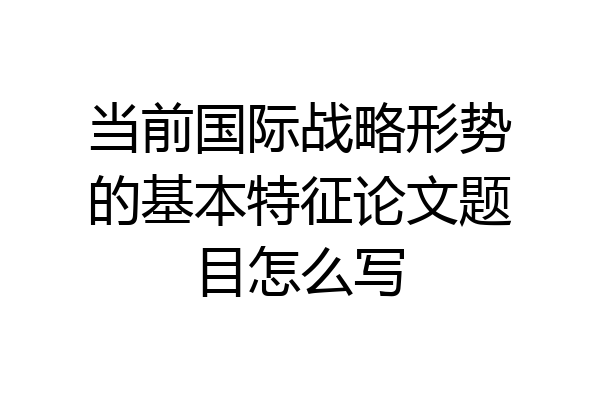当前国际战略形势的基本特征论文题目怎么写