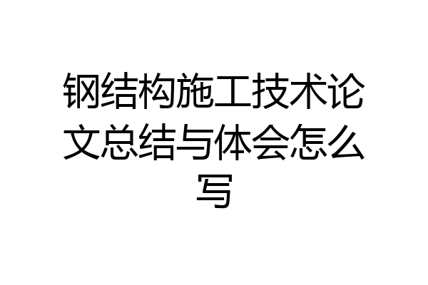 钢结构施工技术论文总结与体会怎么写