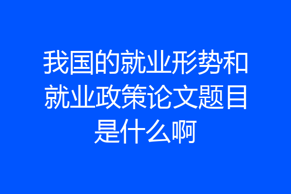 我国的就业形势和就业政策论文题目是什么啊