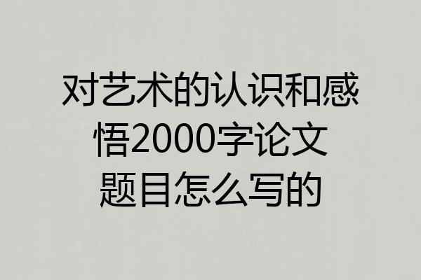对艺术的认识和感悟2000字论文题目怎么写的