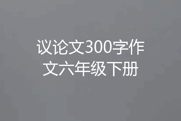 议论文300字作文六年级下册