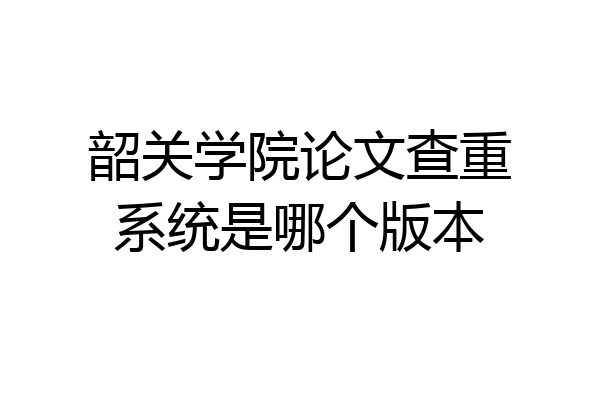 韶关学院论文查重系统是哪个版本