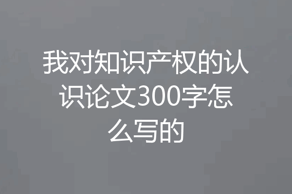 我对知识产权的认识论文300字怎么写的