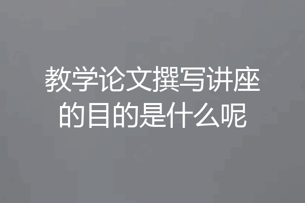 教学论文撰写讲座的目的是什么呢