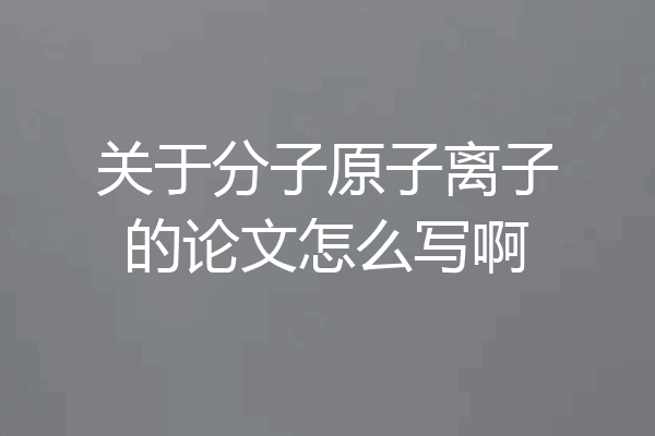 关于分子原子离子的论文怎么写啊