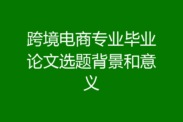 跨境电商专业毕业论文选题背景和意义