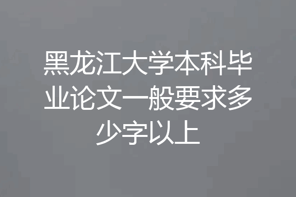 黑龙江大学本科毕业论文一般要求多少字以上