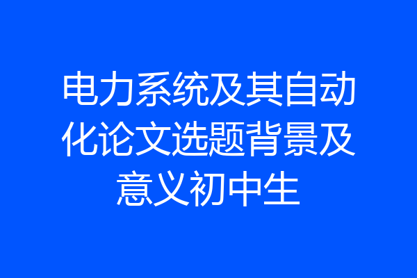 电力系统及其自动化论文选题背景及意义初中生