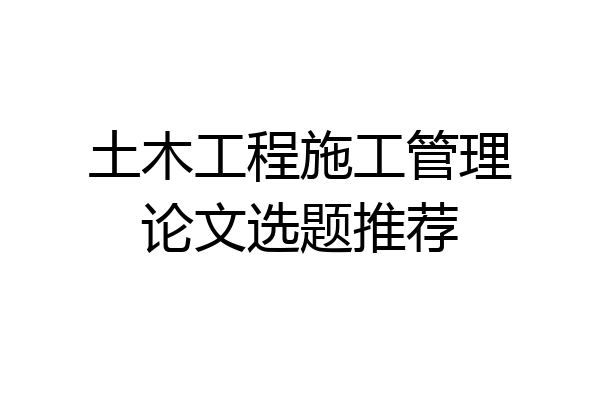 土木工程施工管理论文选题推荐