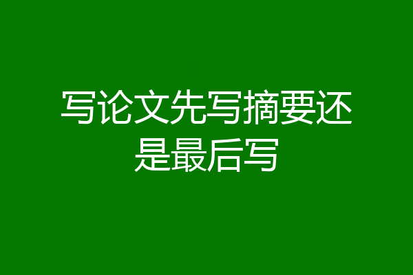 写论文先写摘要还是最后写