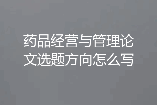 药品经营与管理论文选题方向怎么写