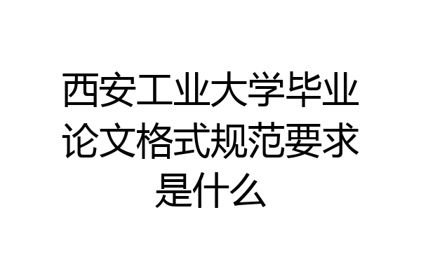 西安工业大学毕业论文格式规范要求是什么
