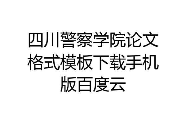 四川警察学院论文格式模板下载手机版百度云