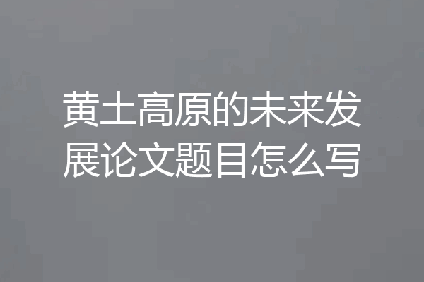 黄土高原的未来发展论文题目怎么写