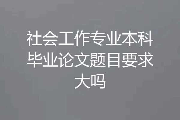 社会工作专业本科毕业论文题目要求大吗