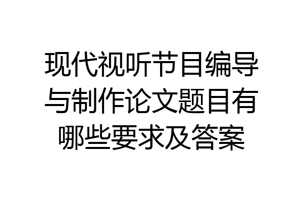 现代视听节目编导与制作论文题目有哪些要求及答案