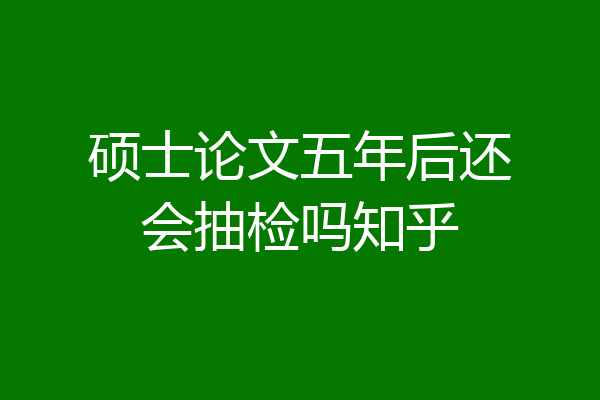 硕士论文五年后还会抽检吗知乎
