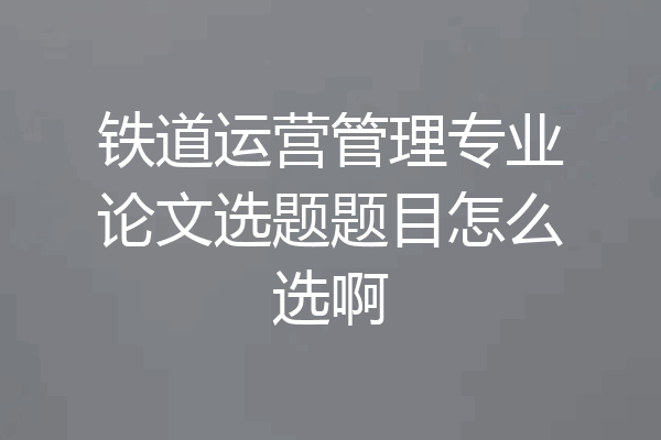 铁道运营管理专业论文选题题目怎么选啊