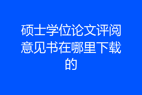 硕士学位论文评阅意见书在哪里下载的
