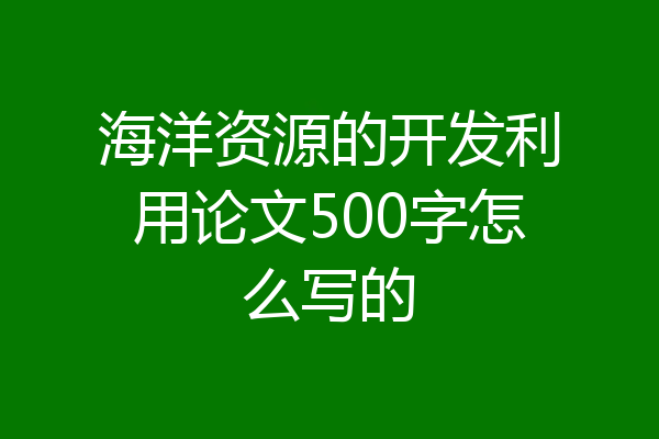 海洋资源的开发利用论文500字怎么写的