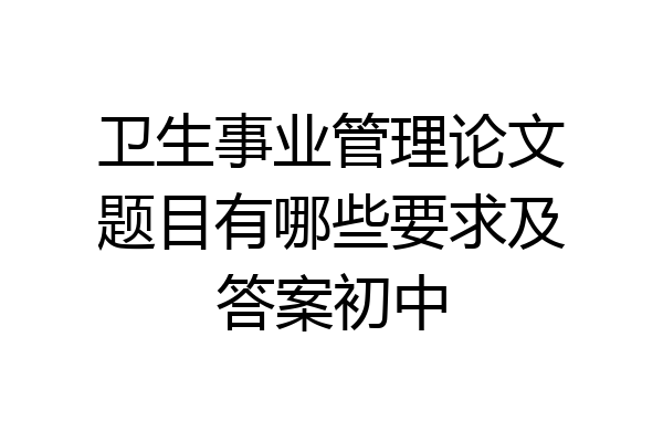 卫生事业管理论文题目有哪些要求及答案初中