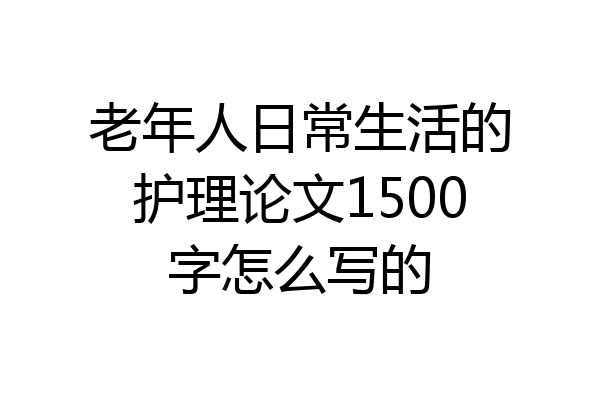 老年人日常生活的护理论文1500字怎么写的