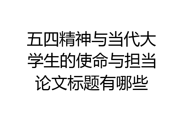 五四精神与当代大学生的使命与担当论文标题有哪些