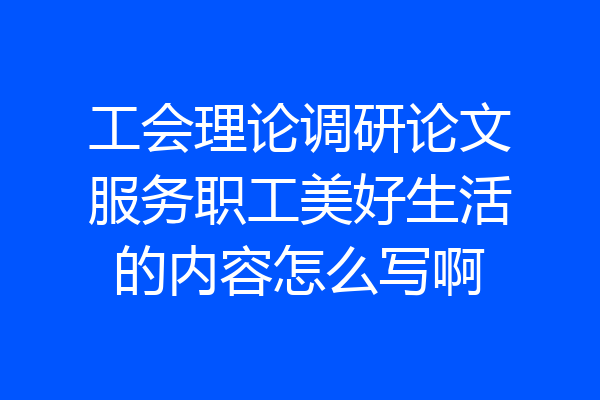 工会理论调研论文服务职工美好生活的内容怎么写啊