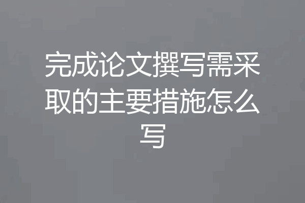 完成论文撰写需采取的主要措施怎么写
